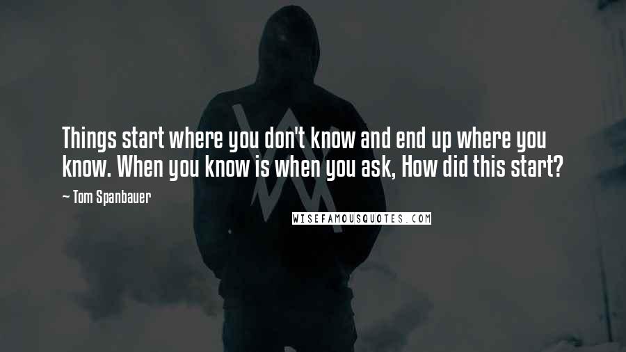 Tom Spanbauer Quotes: Things start where you don't know and end up where you know. When you know is when you ask, How did this start?