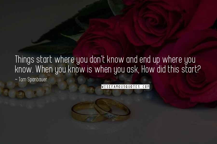 Tom Spanbauer Quotes: Things start where you don't know and end up where you know. When you know is when you ask, How did this start?