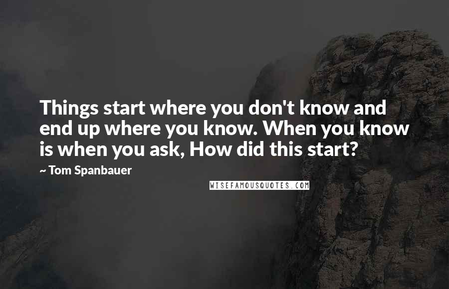 Tom Spanbauer Quotes: Things start where you don't know and end up where you know. When you know is when you ask, How did this start?