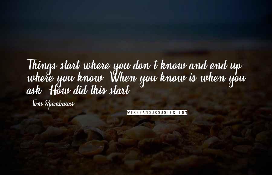 Tom Spanbauer Quotes: Things start where you don't know and end up where you know. When you know is when you ask, How did this start?