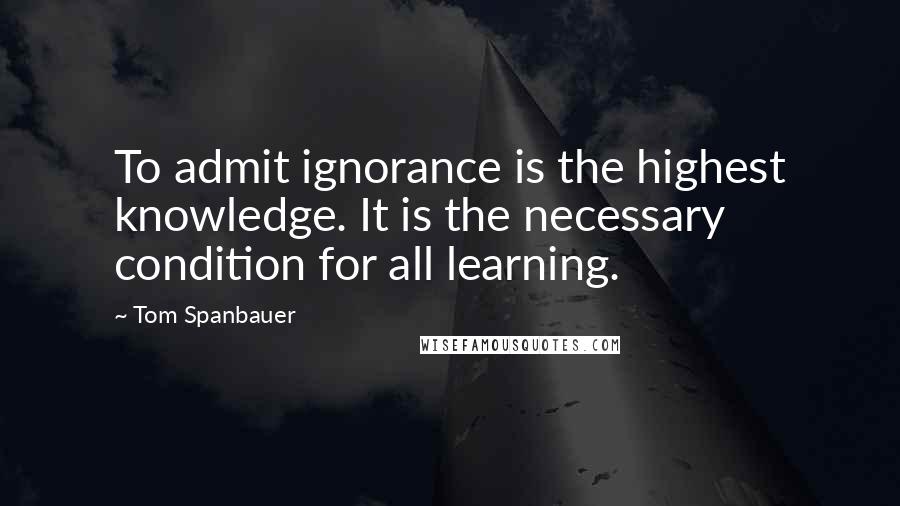 Tom Spanbauer Quotes: To admit ignorance is the highest knowledge. It is the necessary condition for all learning.