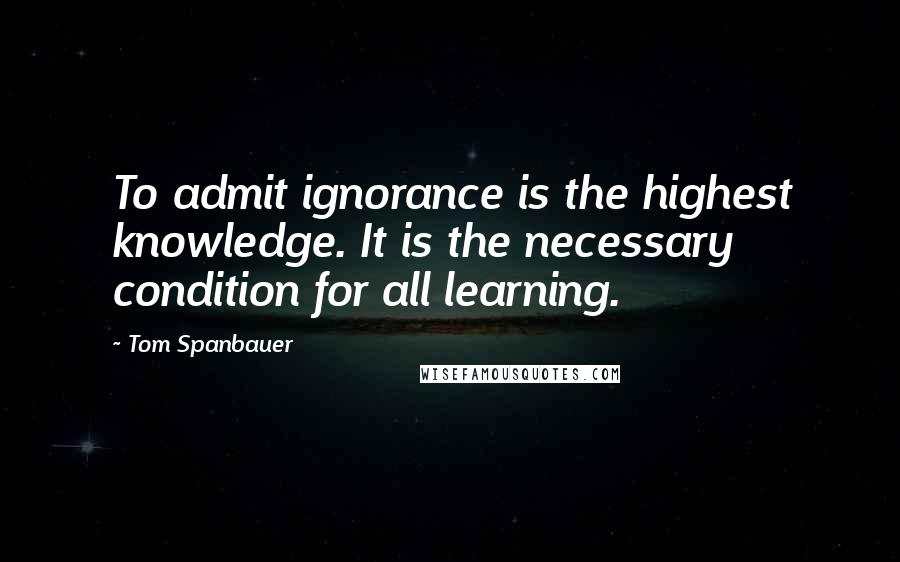 Tom Spanbauer Quotes: To admit ignorance is the highest knowledge. It is the necessary condition for all learning.