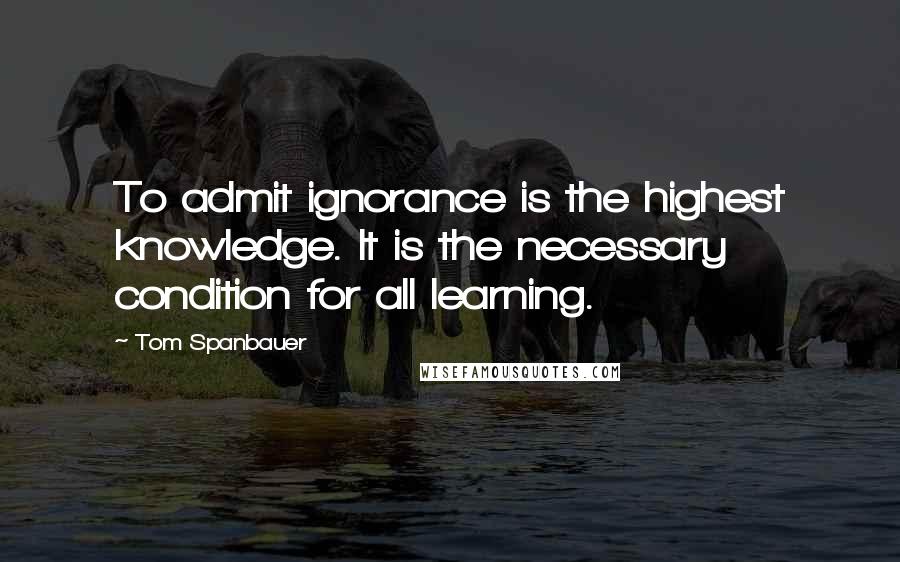 Tom Spanbauer Quotes: To admit ignorance is the highest knowledge. It is the necessary condition for all learning.