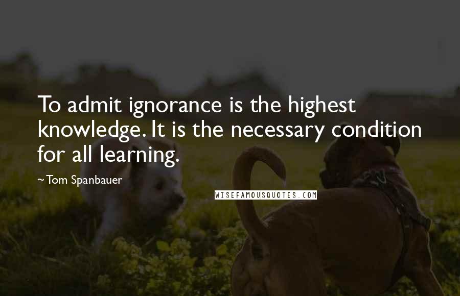 Tom Spanbauer Quotes: To admit ignorance is the highest knowledge. It is the necessary condition for all learning.