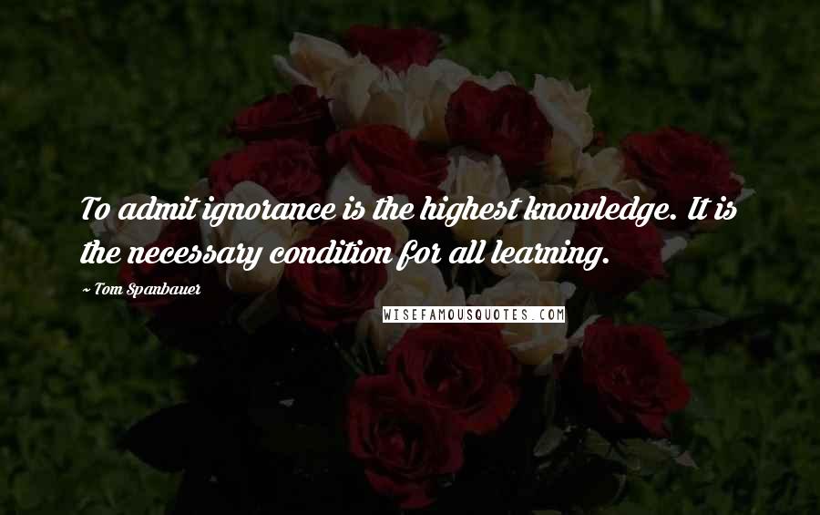 Tom Spanbauer Quotes: To admit ignorance is the highest knowledge. It is the necessary condition for all learning.