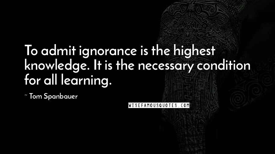 Tom Spanbauer Quotes: To admit ignorance is the highest knowledge. It is the necessary condition for all learning.