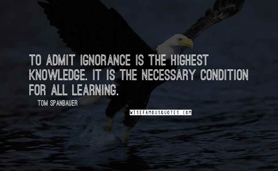 Tom Spanbauer Quotes: To admit ignorance is the highest knowledge. It is the necessary condition for all learning.