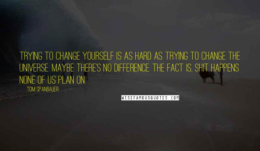 Tom Spanbauer Quotes: Trying to change yourself is as hard as trying to change the universe. Maybe there's no difference. The fact is, shit happens none of us plan on.