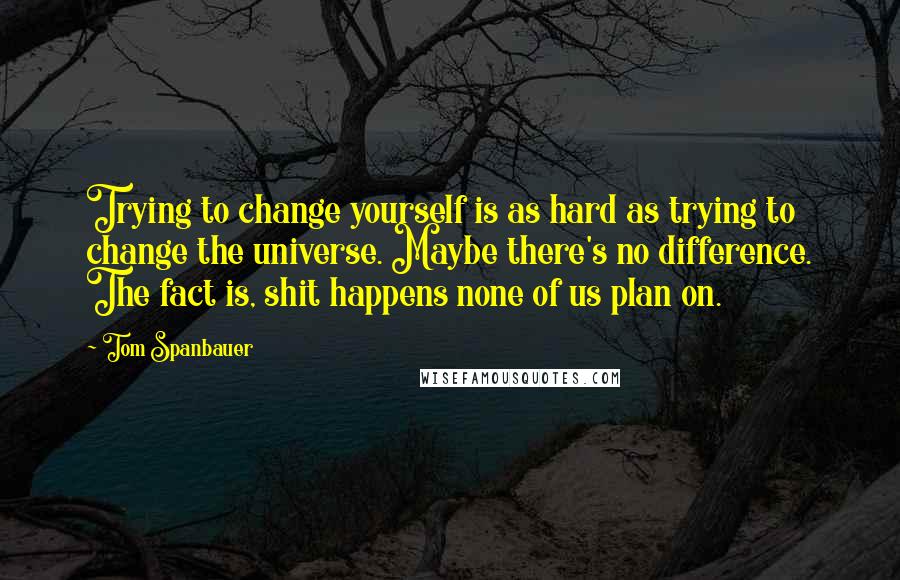 Tom Spanbauer Quotes: Trying to change yourself is as hard as trying to change the universe. Maybe there's no difference. The fact is, shit happens none of us plan on.