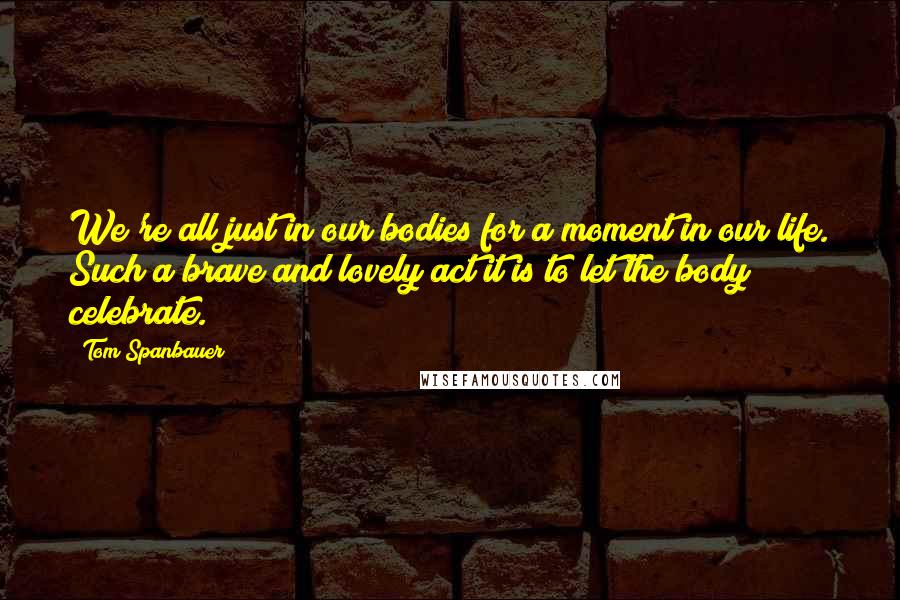 Tom Spanbauer Quotes: We're all just in our bodies for a moment in our life. Such a brave and lovely act it is to let the body celebrate.