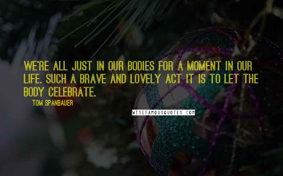 Tom Spanbauer Quotes: We're all just in our bodies for a moment in our life. Such a brave and lovely act it is to let the body celebrate.