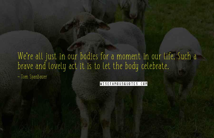 Tom Spanbauer Quotes: We're all just in our bodies for a moment in our life. Such a brave and lovely act it is to let the body celebrate.