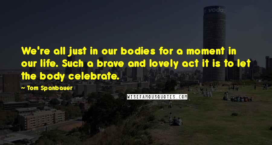 Tom Spanbauer Quotes: We're all just in our bodies for a moment in our life. Such a brave and lovely act it is to let the body celebrate.