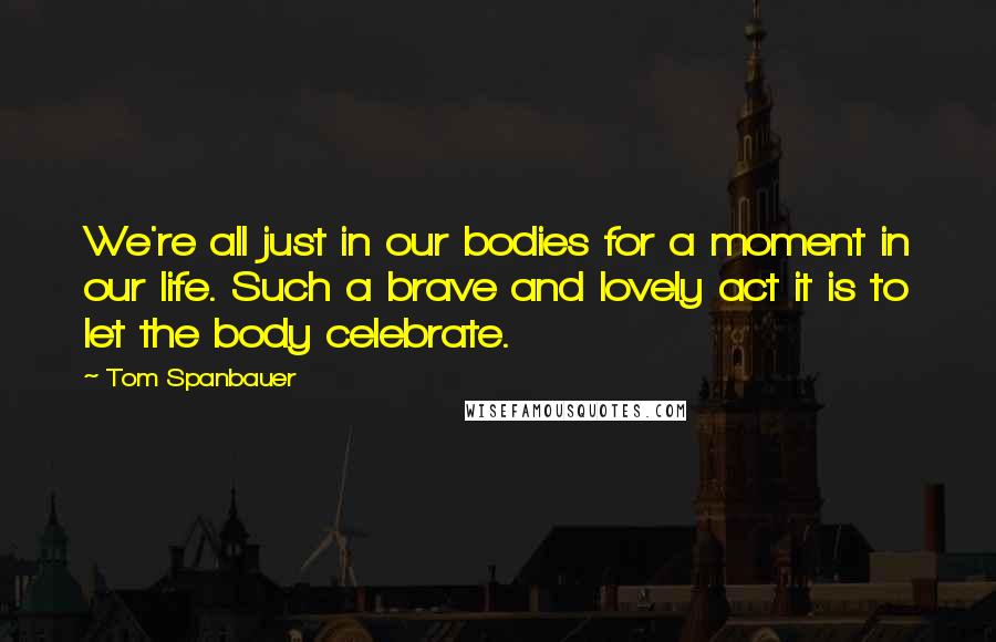 Tom Spanbauer Quotes: We're all just in our bodies for a moment in our life. Such a brave and lovely act it is to let the body celebrate.