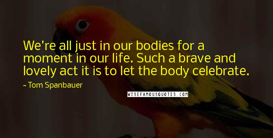 Tom Spanbauer Quotes: We're all just in our bodies for a moment in our life. Such a brave and lovely act it is to let the body celebrate.