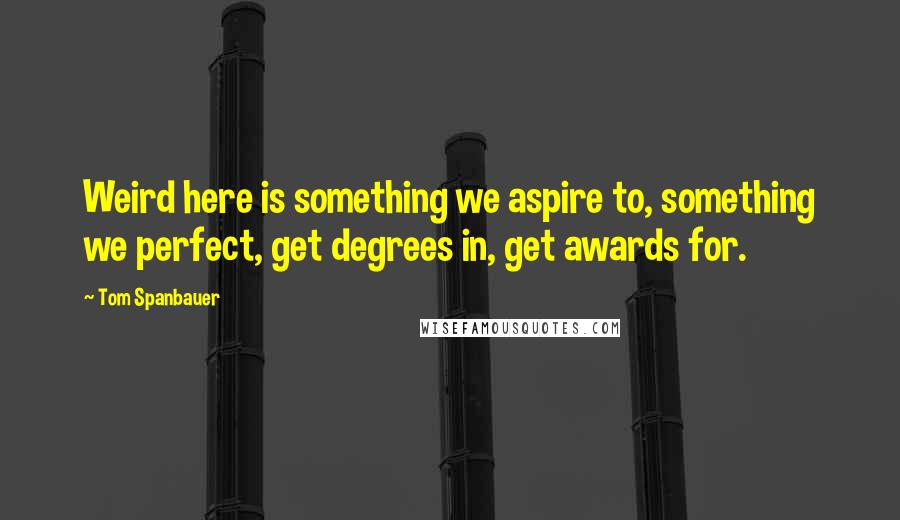 Tom Spanbauer Quotes: Weird here is something we aspire to, something we perfect, get degrees in, get awards for.