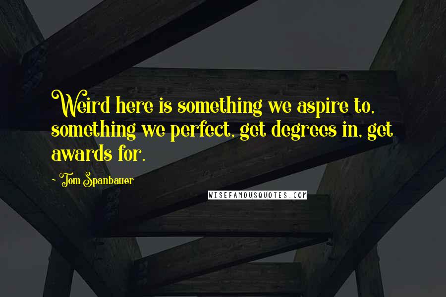 Tom Spanbauer Quotes: Weird here is something we aspire to, something we perfect, get degrees in, get awards for.