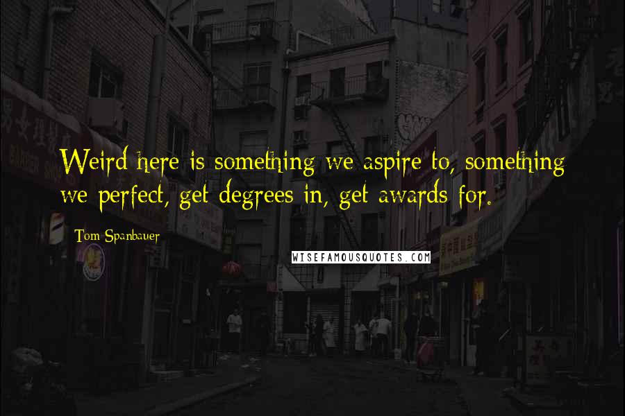 Tom Spanbauer Quotes: Weird here is something we aspire to, something we perfect, get degrees in, get awards for.