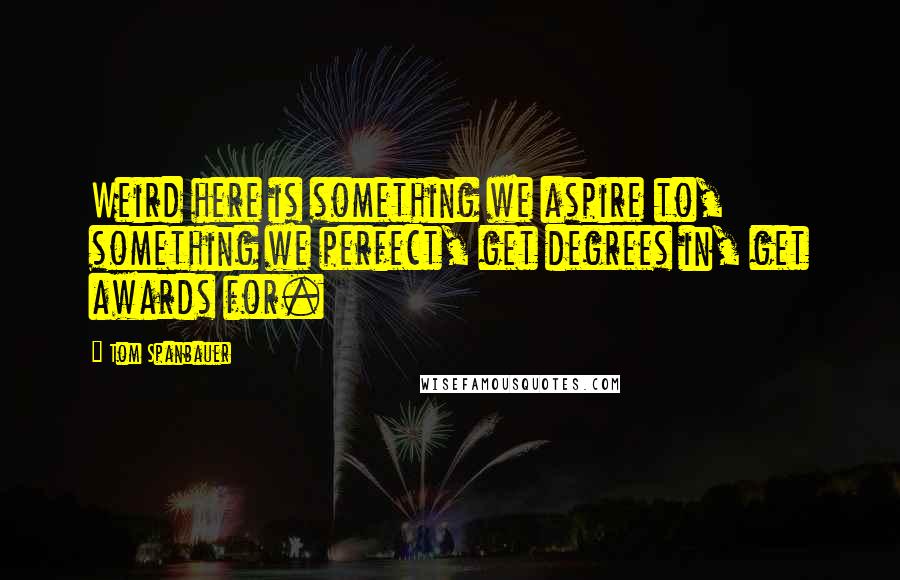 Tom Spanbauer Quotes: Weird here is something we aspire to, something we perfect, get degrees in, get awards for.