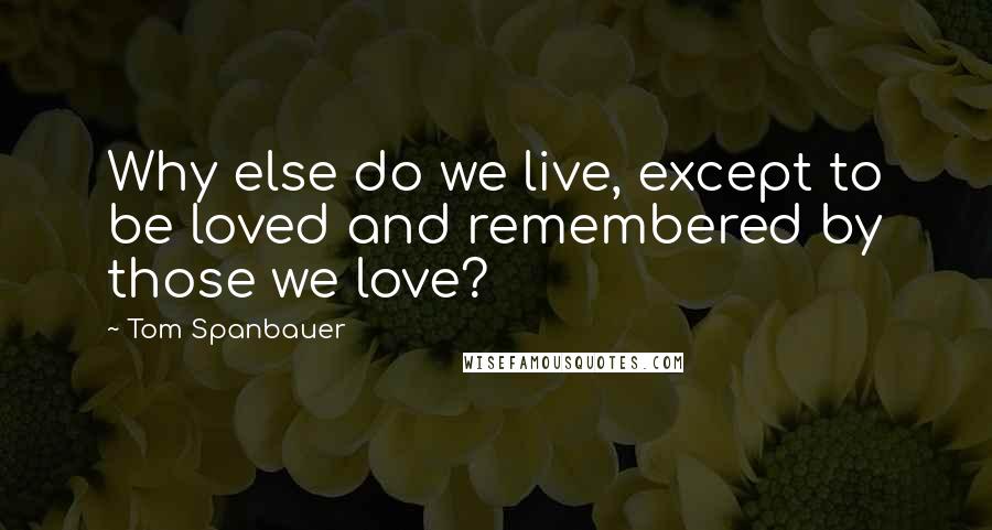 Tom Spanbauer Quotes: Why else do we live, except to be loved and remembered by those we love?