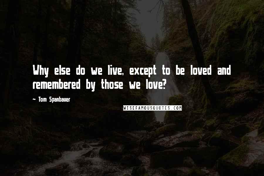 Tom Spanbauer Quotes: Why else do we live, except to be loved and remembered by those we love?