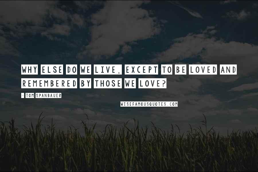 Tom Spanbauer Quotes: Why else do we live, except to be loved and remembered by those we love?