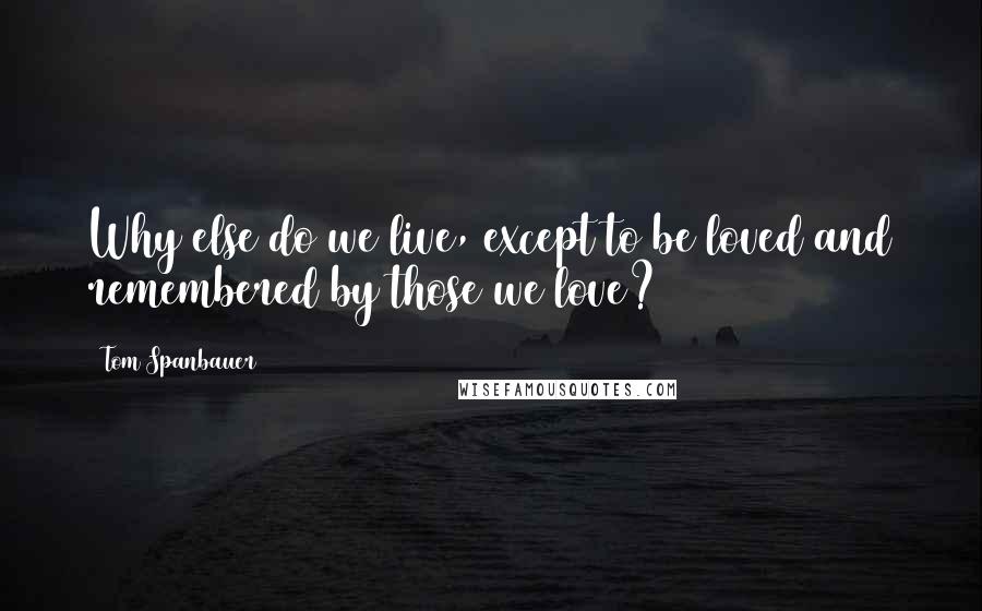 Tom Spanbauer Quotes: Why else do we live, except to be loved and remembered by those we love?