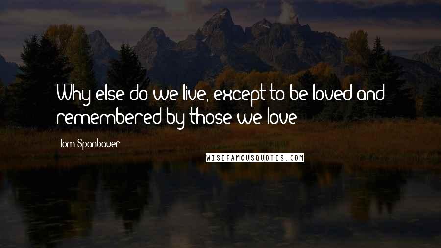 Tom Spanbauer Quotes: Why else do we live, except to be loved and remembered by those we love?