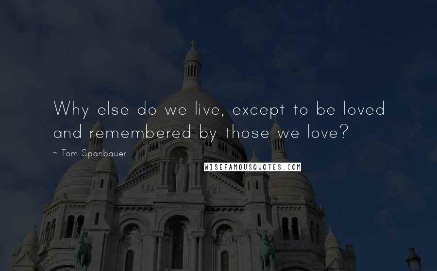 Tom Spanbauer Quotes: Why else do we live, except to be loved and remembered by those we love?