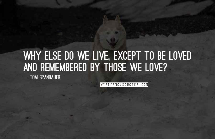 Tom Spanbauer Quotes: Why else do we live, except to be loved and remembered by those we love?