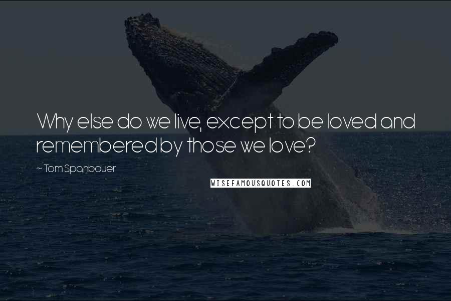 Tom Spanbauer Quotes: Why else do we live, except to be loved and remembered by those we love?