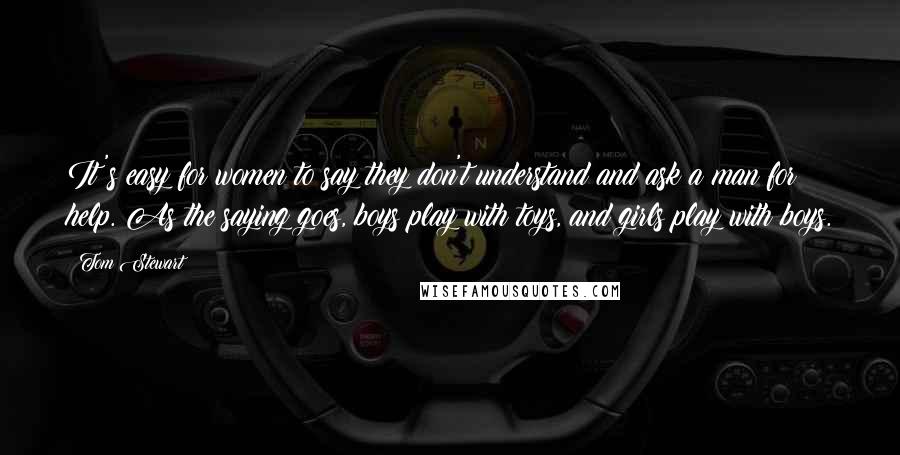 Tom Stewart Quotes: It's easy for women to say they don't understand and ask a man for help. As the saying goes, boys play with toys, and girls play with boys.
