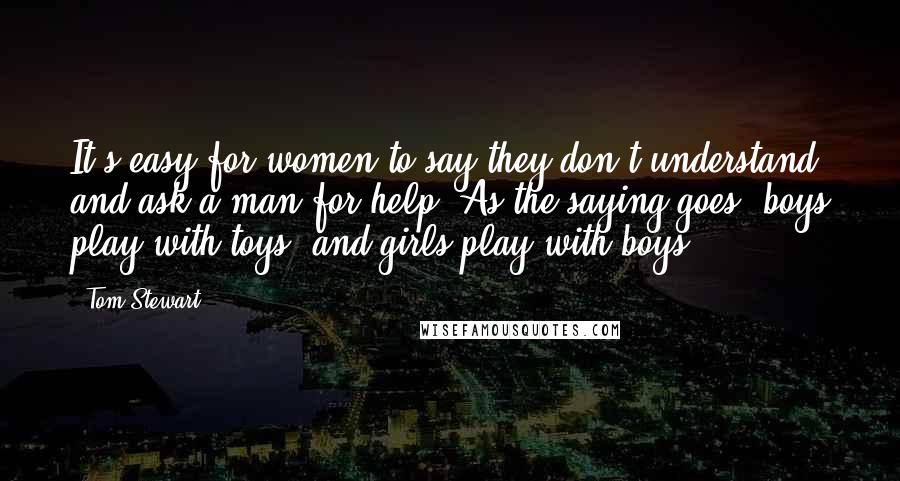 Tom Stewart Quotes: It's easy for women to say they don't understand and ask a man for help. As the saying goes, boys play with toys, and girls play with boys.