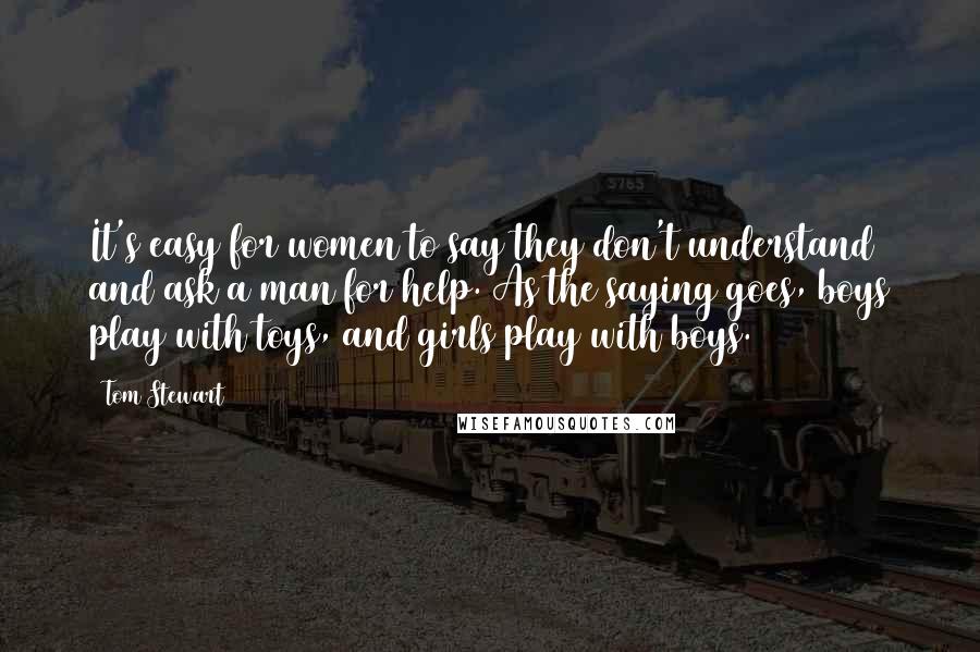 Tom Stewart Quotes: It's easy for women to say they don't understand and ask a man for help. As the saying goes, boys play with toys, and girls play with boys.