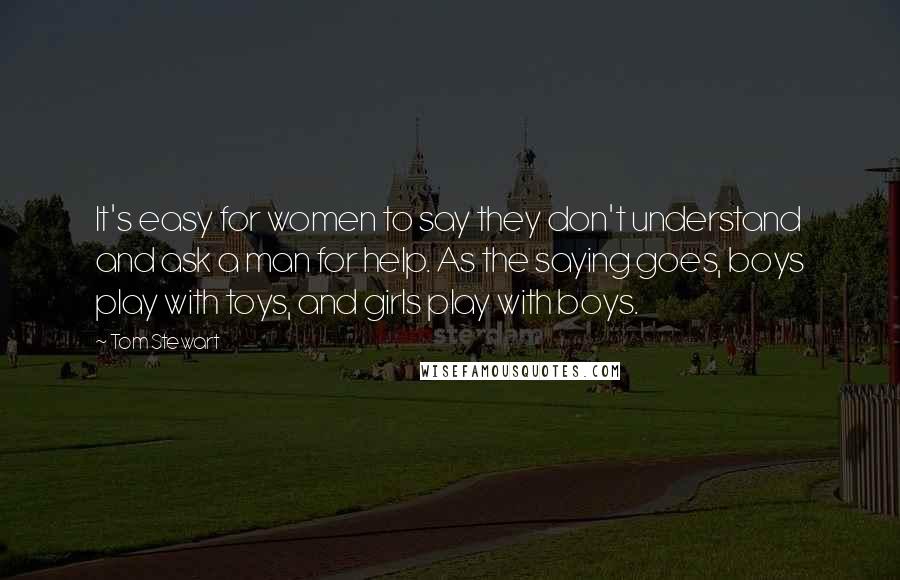 Tom Stewart Quotes: It's easy for women to say they don't understand and ask a man for help. As the saying goes, boys play with toys, and girls play with boys.