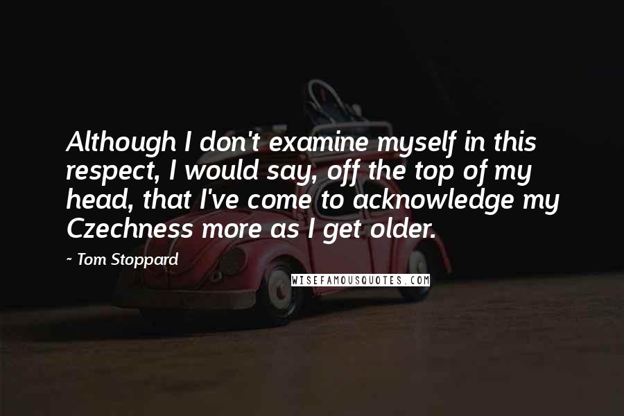 Tom Stoppard Quotes: Although I don't examine myself in this respect, I would say, off the top of my head, that I've come to acknowledge my Czechness more as I get older.