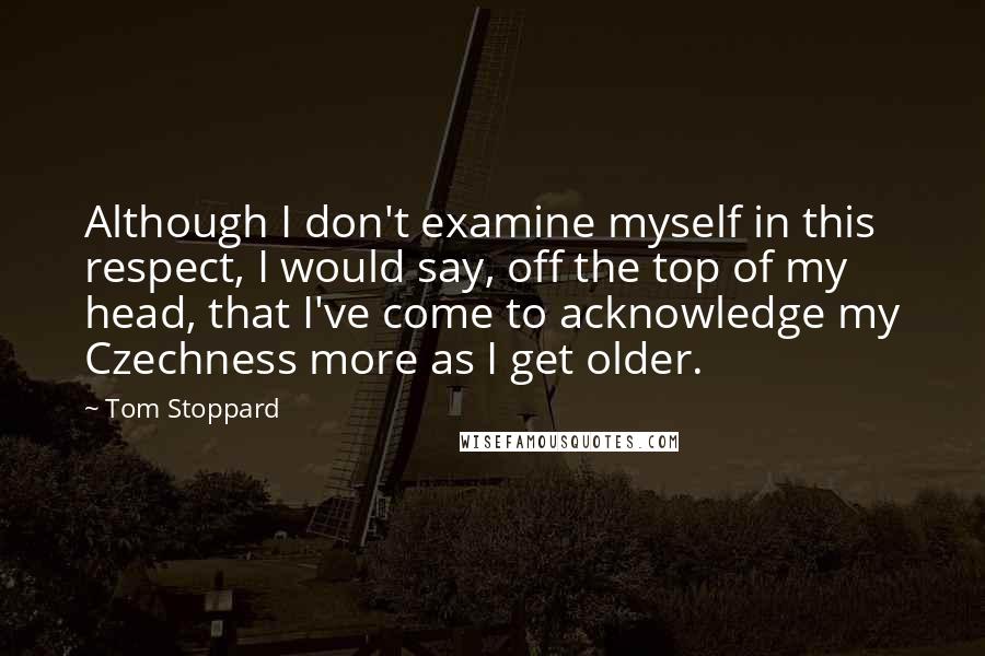 Tom Stoppard Quotes: Although I don't examine myself in this respect, I would say, off the top of my head, that I've come to acknowledge my Czechness more as I get older.