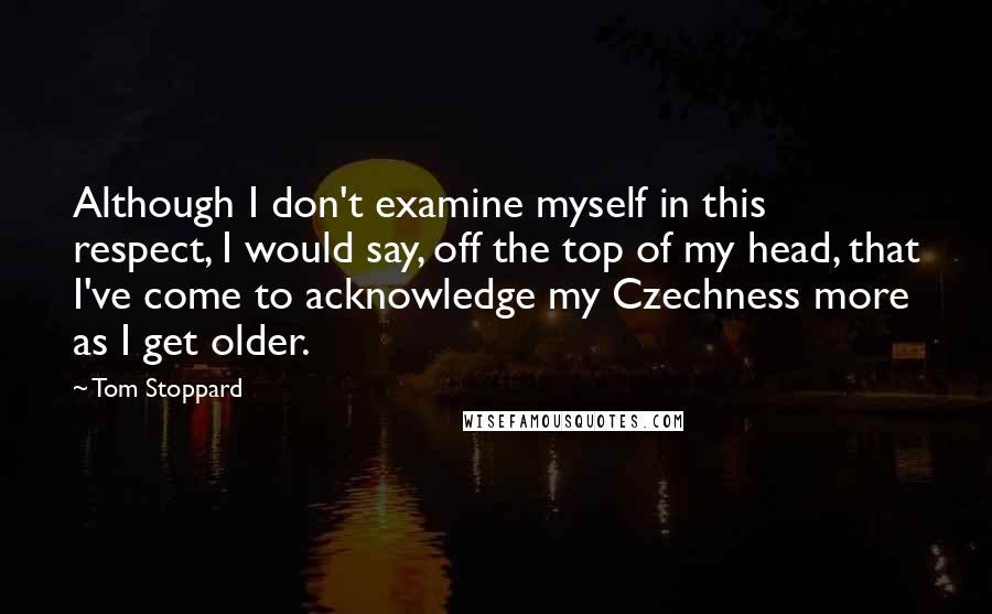 Tom Stoppard Quotes: Although I don't examine myself in this respect, I would say, off the top of my head, that I've come to acknowledge my Czechness more as I get older.