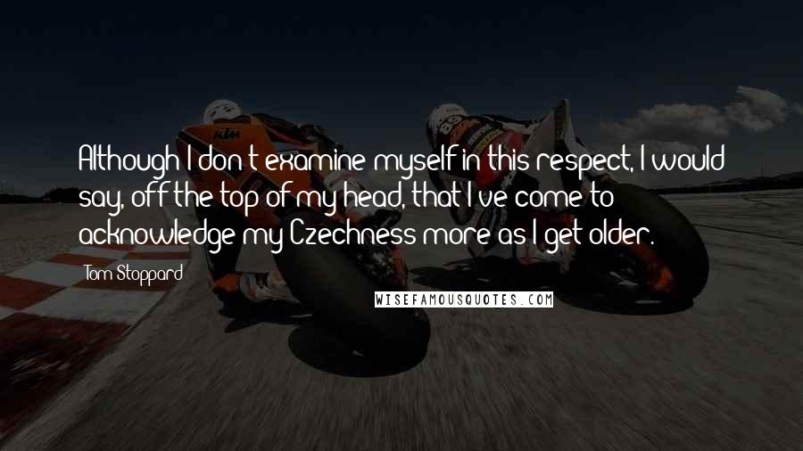 Tom Stoppard Quotes: Although I don't examine myself in this respect, I would say, off the top of my head, that I've come to acknowledge my Czechness more as I get older.