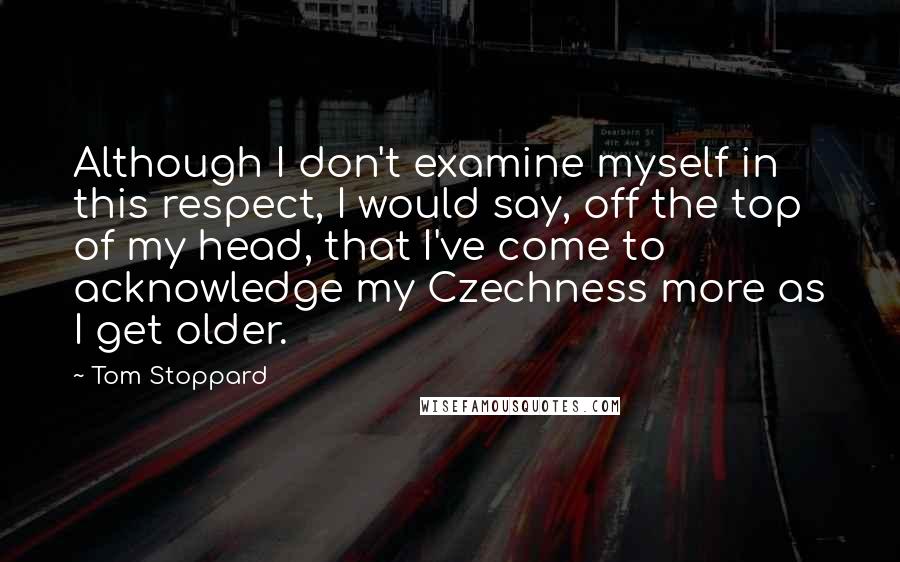 Tom Stoppard Quotes: Although I don't examine myself in this respect, I would say, off the top of my head, that I've come to acknowledge my Czechness more as I get older.