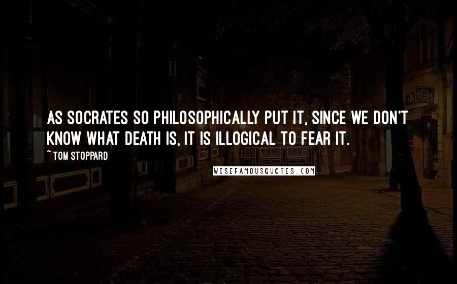 Tom Stoppard Quotes: As Socrates so philosophically put it, since we don't know what death is, it is illogical to fear it.