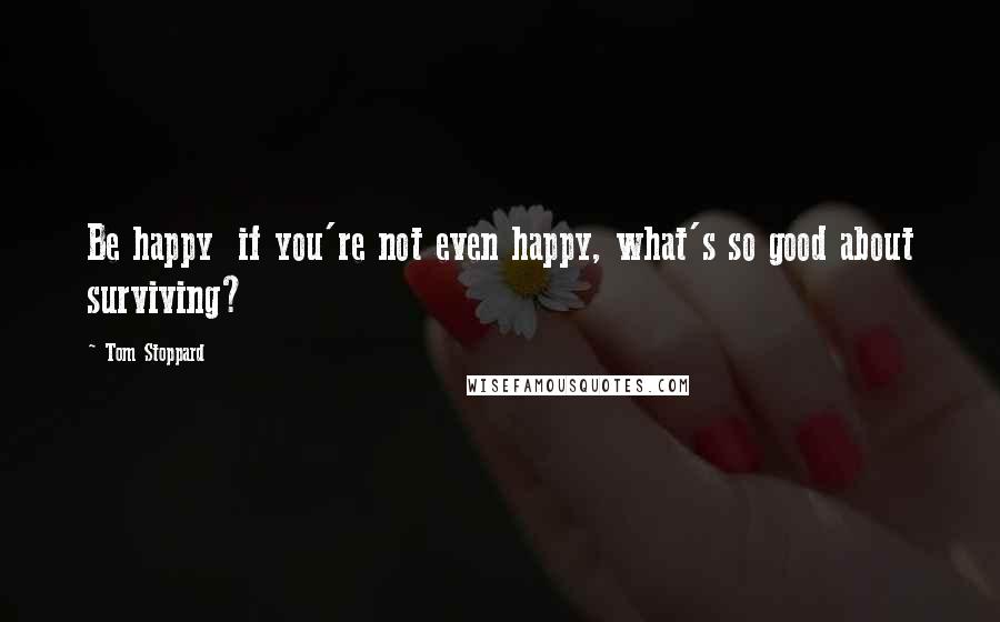 Tom Stoppard Quotes: Be happy  if you're not even happy, what's so good about surviving?