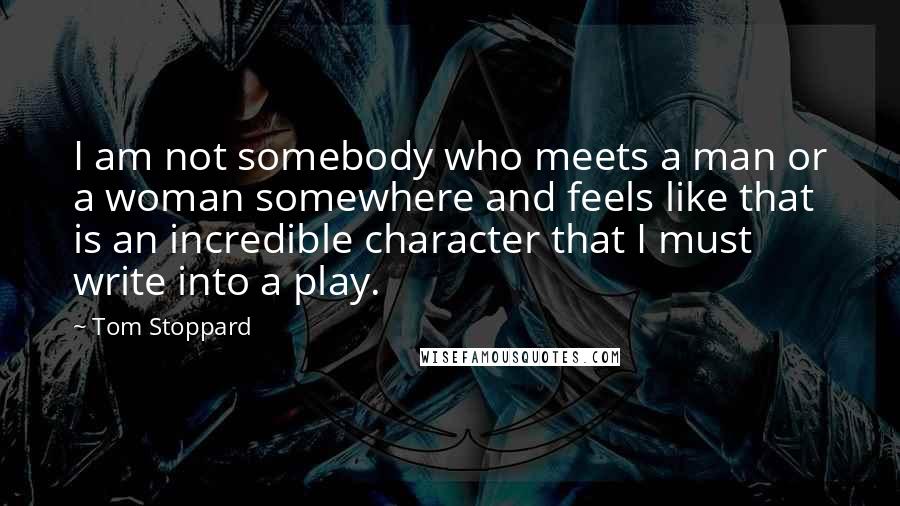 Tom Stoppard Quotes: I am not somebody who meets a man or a woman somewhere and feels like that is an incredible character that I must write into a play.