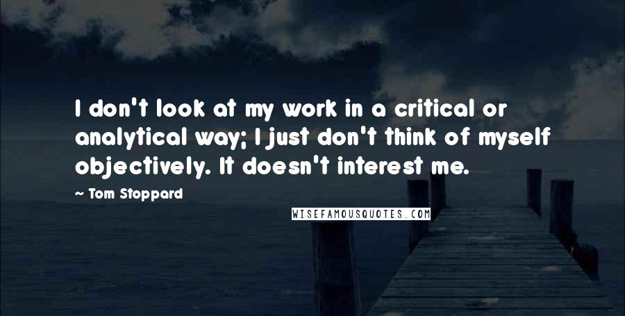 Tom Stoppard Quotes: I don't look at my work in a critical or analytical way; I just don't think of myself objectively. It doesn't interest me.