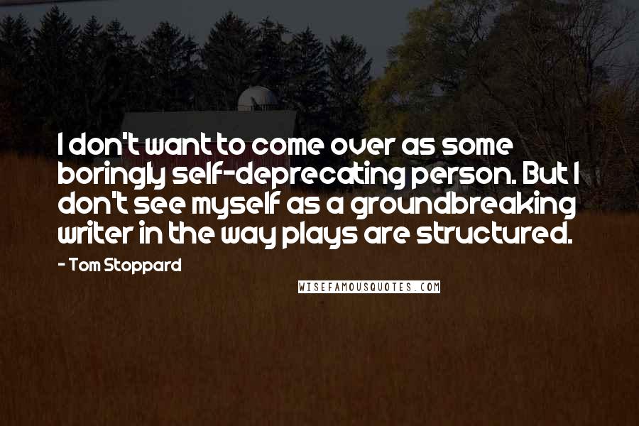 Tom Stoppard Quotes: I don't want to come over as some boringly self-deprecating person. But I don't see myself as a groundbreaking writer in the way plays are structured.