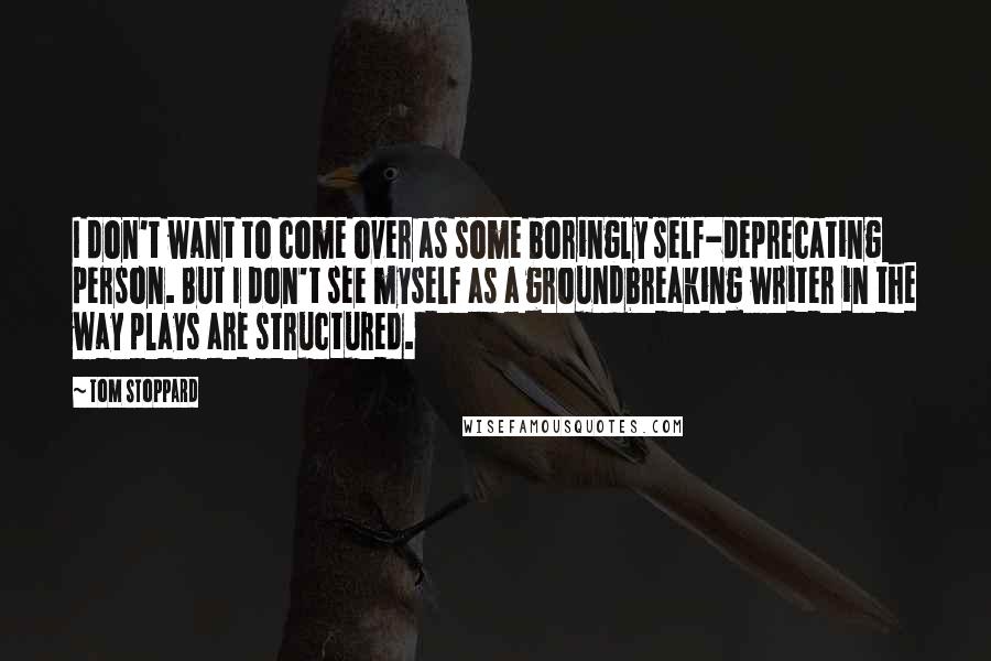 Tom Stoppard Quotes: I don't want to come over as some boringly self-deprecating person. But I don't see myself as a groundbreaking writer in the way plays are structured.