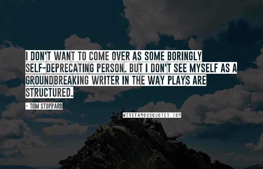 Tom Stoppard Quotes: I don't want to come over as some boringly self-deprecating person. But I don't see myself as a groundbreaking writer in the way plays are structured.