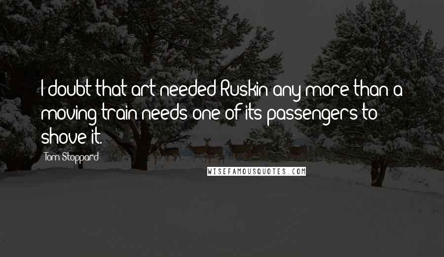 Tom Stoppard Quotes: I doubt that art needed Ruskin any more than a moving train needs one of its passengers to shove it.