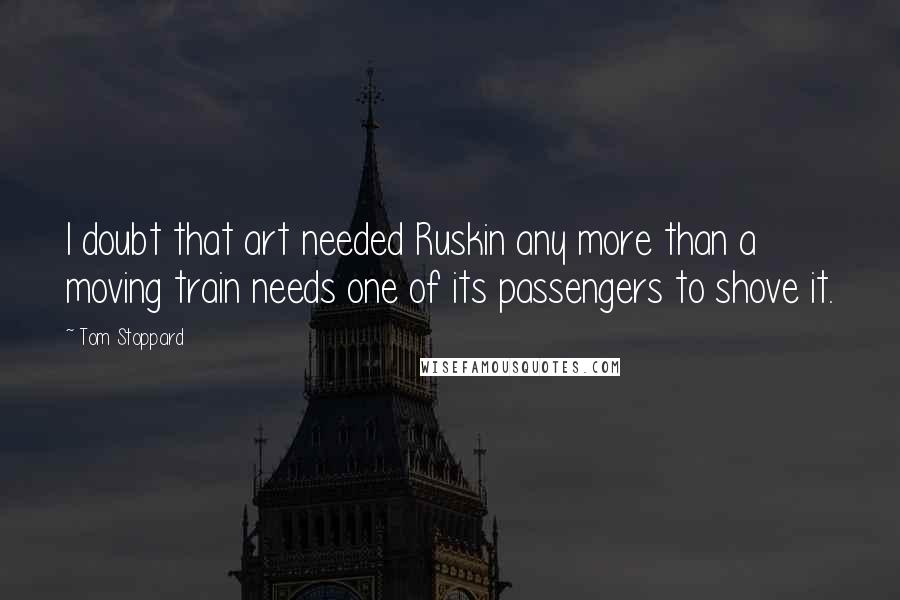 Tom Stoppard Quotes: I doubt that art needed Ruskin any more than a moving train needs one of its passengers to shove it.