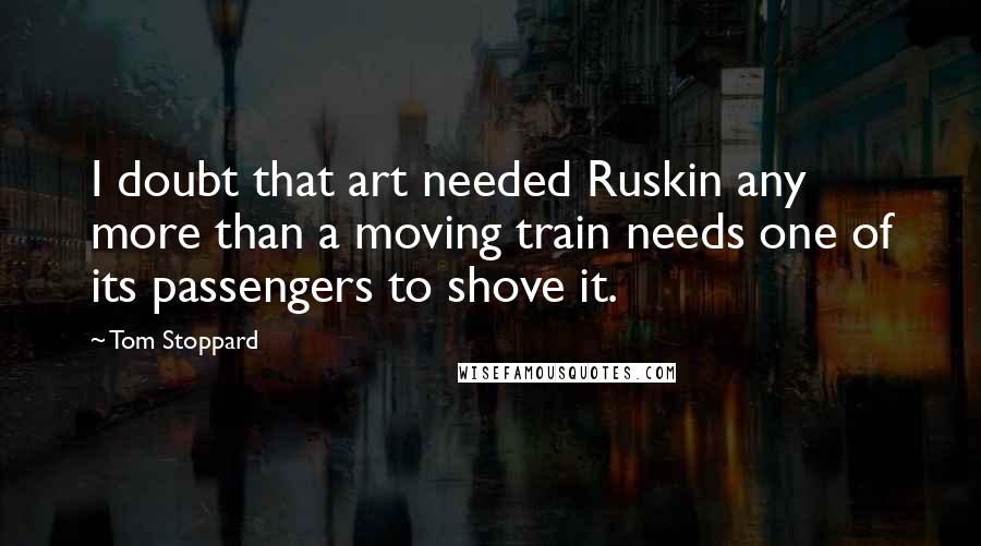Tom Stoppard Quotes: I doubt that art needed Ruskin any more than a moving train needs one of its passengers to shove it.